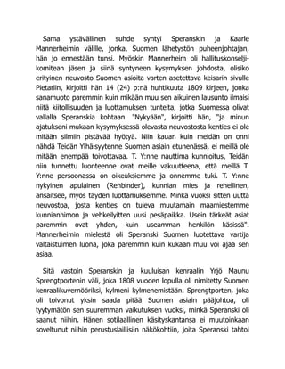 Sama ystävällinen suhde syntyi Speranskin ja Kaarle
Mannerheimin välille, jonka, Suomen lähetystön puheenjohtajan,
hän jo ennestään tunsi. Myöskin Mannerheim oli hallituskonselji-
komitean jäsen ja siinä syntyneen kysymyksen johdosta, olisiko
erityinen neuvosto Suomen asioita varten asetettava keisarin sivulle
Pietariin, kirjoitti hän 14 (24) p:nä huhtikuuta 1809 kirjeen, jonka
sanamuoto paremmin kuin mikään muu sen aikuinen lausunto ilmaisi
niitä kiitollisuuden ja luottamuksen tunteita, jotka Suomessa olivat
vallalla Speranskia kohtaan. "Nykyään", kirjoitti hän, "ja minun
ajatukseni mukaan kysymyksessä olevasta neuvostosta kenties ei ole
mitään silmiin pistävää hyötyä. Niin kauan kuin meidän on onni
nähdä Teidän Ylhäisyytenne Suomen asiain etunenässä, ei meillä ole
mitään enempää toivottavaa. T. Y:nne nauttima kunnioitus, Teidän
niin tunnettu luonteenne ovat meille vakuutteena, että meillä T.
Y:nne persoonassa on oikeuksiemme ja onnemme tuki. T. Y:nne
nykyinen apulainen (Rehbinder), kunnian mies ja rehellinen,
ansaitsee, myös täyden luottamuksemme. Minkä vuoksi sitten uutta
neuvostoa, josta kenties on tuleva muutamain maamiestemme
kunnianhimon ja vehkeilyitten uusi pesäpaikka. Usein tärkeät asiat
paremmin ovat yhden, kuin useamman henkilön käsissä".
Mannerheimin mielestä oli Speranski Suomen luotettava vartija
valtaistuimen luona, joka paremmin kuin kukaan muu voi ajaa sen
asiaa.
Sitä vastoin Speranskin ja kuuluisan kenraalin Yrjö Maunu
Sprengtportenin väli, joka 1808 vuoden lopulla oli nimitetty Suomen
kenraalikuvernööriksi, kylmeni kylmenemistään. Sprengtporten, joka
oli toivonut yksin saada pitää Suomen asiain pääjohtoa, oli
tyytymätön sen suuremman vaikutuksen vuoksi, minkä Speranski oli
saanut niihin. Hänen sotilaallinen käsityskantansa ei muutoinkaan
soveltunut niihin perustuslaillisiin näkökohtiin, joita Speranski tahtoi
 