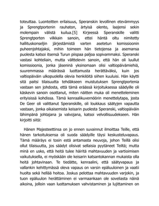 toteuttaa. Luonteitten erilaisuus, Speranskin levollinen etevämmyys
ja Sprengtportenin rauhaton, ärtyisä olento, laajensi sekin
molempain välistä kuilua.[5] Kirjeessä Speranskille valitti
Sprengtporten vilkkain sanoin, ettei häntä oltu nimitetty
hallituskonseljin järjestämistä varten asetetun komissioonin
puheenjohtajaksi, mihin toimeen hän tietojensa ja asemansa
puolesta katsoi itsensä Turun piispaa paljoa sopivammaksi. Speranski
vastasi kohteliain, mutta välttelevin sanoin, että hän oli luullut
komissioonia, jonka jäseninä yksinomaan olisi valtiopäivämiehiä,
suuremmassa määrässä luottamusta herättäväksi, kuin jos
valtiopäiväin ulkopuolella olevia henkilöitä siihen kuuluisi. Hän käytti
sitä paitsi tilaisuutta tehdäkseen muistutuksen Sprengtportenia
vastaan sen johdosta, että tämä eräässä kirjoituksessa säädyille oli
käskevin sanoin osottanut, miten näitten muka oli menetteleminen
erityisissä kohdissa. Tämä kenraalikuvernöörin menettelytapa, josta
De Geer oli valittanut Speranskille, oli loukkaus säätyjen vapautta
vastaan, jonka oikaisemista keisarin puolesta Speranski, valtiopäiväin
lähimpänä johtajana ja valvojana, katsoi velvollisuudekseen. Hän
kirjoitti siitä:
Hänen Majesteettinsa on jo ennen suvainnut ilmoittaa Teille, että
hänen tarkoituksensa oli suoda säädyille täysi keskusteluvapaus.
Tämä määräys ei tosin estä antamasta neuvoja, johon Teillä olisi
ollut tilaisuutta, jos säädyt olisivat sellaisia pyytäneet Teiltä; mutta
minä en usko, että heitä tulee häiritä mahtavuuden ja vartioimisen
vaikutuksella, ei myöskään ole keisarin katsantokannan mukaista olla
heitä johtavinaan. Te tiedätte, kenraalini, että säätyvapaus ja
vallankin kehittymässä oleva vapaus on varsin epäluuloinen ja vaatii
huolta sekä hellää hoitoa. Joskus pelottaa mahtavuuden varjokin, ja
tuon epäluulon herättäminen ei varmaankaan ole soveliasta näinä
aikoina, jolloin vaan luottamuksen vahvistaminen ja lujittaminen on
 