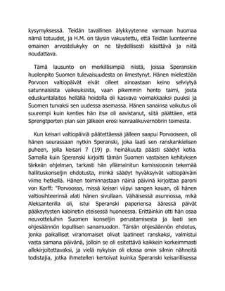kysymyksessä. Teidän tavallinen älykkyytenne varmaan huomaa
nämä totuudet, ja H.M. on täysin vakuutettu, että Teidän luonteenne
omainen arvostelukyky on ne täydellisesti käsittävä ja niitä
noudattava.
Tämä lausunto on merkillisimpiä niistä, joissa Speranskin
huolenpito Suomen tulevaisuudesta on ilmestynyt. Hänen mielestään
Porvoon valtiopäivät eivät olleet ainoastaan keino selviytyä
satunnaisista vaikeuksista, vaan pikemmin hento taimi, josta
eduskuntalaitos hellällä hoidolla oli kasvava voimakkaaksi puuksi ja
Suomen turvaksi sen uudessa asemassa. Hänen sanainsa vaikutus oli
suurempi kuin kenties hän itse oli aavistanut, siitä päättäen, että
Sprengtporten pian sen jälkeen erosi kenraalikuvernöörin toimesta.
Kun keisari valtiopäiviä päätettäessä jälleen saapui Porvooseen, oli
hänen seurassaan nytkin Speranski, joka laati sen ranskankielisen
puheen, jolla keisari 7 (19) p. heinäkuuta päästi säädyt kotia.
Samalla kuin Speranski kirjoitti tämän Suomen vastaisen kehityksen
tärkeän ohjelman, tarkasti hän yllämainitun komissioonin tekemää
hallituskonseljin ehdotusta, minkä säädyt hyväksyivät valtiopäiväin
viime hetkellä. Hänen toiminnastaan näinä päivinä kirjoittaa paroni
von Korff: "Porvoossa, missä keisari viipyi sangen kauan, oli hänen
valtiosihteerinsä alati hänen sivullaan. Vähäisessä asunnossa, mikä
Aleksanterilla oli, istui Speranski paperiensa ääressä päivät
pääksytysten kabinetin eteisessä huoneessa. Erittäinkin otti hän osaa
neuvotteluihin Suomen konseljin perustamisesta ja laati sen
ohjesäännön lopullisen sanamuodon. Tämän ohjesäännön ehdotus,
jonka paikalliset viranomaiset olivat laatineet ranskaksi, valmistui
vasta samana päivänä, jolloin se oli esitettävä kaikkein korkeimmasti
allekirjoitettavaksi, ja vielä nykyisin oli elossa omin silmin nähneitä
todistajia, jotka ihmetellen kertoivat kuinka Speranski keisarillisessa
 