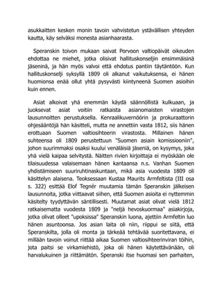 asukkaitten kesken monin tavoin vahvistetun ystävällisen yhteyden
kautta, käy selväksi monesta asianhaarasta.
Speranskin toivon mukaan saivat Porvoon valtiopäivät oikeuden
ehdottaa ne miehet, jotka olisivat hallituskonseljin ensimmäisinä
jäseninä, ja hän myös valvoi että ehdotus pantiin täytäntöön. Kun
hallituskonselji syksyllä 1809 oli alkanut vaikutuksensa, ei hänen
huomionsa enää ollut yhtä pysyvästi kiintyneenä Suomen asioihin
kuin ennen.
Asiat alkoivat yhä enemmän käydä säännöllistä kulkuaan, ja
juoksevat asiat voitiin ratkaista asianomaisten virastojen
lausunnoitten perustuksella. Kenraalikuvernöörin ja prokuraattorin
ohjesääntöjä hän käsitteli, mutta ne annettiin vasta 1812, siis hänen
erottuaan Suomen valtiosihteerin virastosta. Millainen hänen
suhteensa oli 1809 perustettuun "Suomen asiain komissiooniin",
johon suurimmaksi osaksi kuului venäläisiä jäseniä, on kysymys, joka
yhä vielä kaipaa selvitystä. Näitten rivien kirjoittaja ei myöskään ole
tilaisuudessa valaisemaan hänen kantaansa n.s. Vanhan Suomen
yhdistämiseen suuriruhtinaskuntaan, mikä asia vuodesta 1809 oli
käsittelyn alaisena. Teoksessaan Kustaa Maurits Armfeltista (III osa
s. 322) esittää Elof Tegnér muutamia tämän Speranskin jälkeisen
lausunnoita, jotka viittaavat siihen, että Suomen asioita ei nyttemmin
käsitelty tyydyttävän säntillisesti. Muutamat asiat olivat vielä 1812
ratkaisematta vuodesta 1809 ja "neljä hevoskuormaa" asiakirjoja,
jotka olivat olleet "upoksissa" Speranskin luona, ajettiin Armfeltin luo
hänen asuntoonsa. Jos asian laita oli niin, riippui se siitä, että
Speranskilta, jolla oli monta ja tärkeää tehtävää suoritettavana, ei
millään tavoin voinut riittää aikaa Suomen valtiosihteerinviran töihin,
jota paitsi se virkamiehistö, joka oli hänen käytettävänään, oli
harvalukuinen ja riittämätön. Speranski itse huomasi sen parhaiten,
 