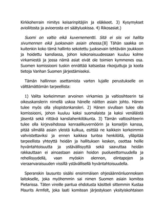 Kirkkoherrain nimitys keisarinpitäjiin ja eläkkeet. 3) Kysymykset
avioliitosta ja avioerosta eri säätyluokissa. 4) Rikosasiat.)
Suomi on valtio eikä kuvernementti. Sitä ei siis voi hallita
sivumennen eikä juoksevain asiain ohessa.[8] Tähän saakka on
kuitenkin koko tämä hallinto sekotettu juoksevain tehtäväin joukkoon
ja hoidettu kansliassa, johon kokonaisuudessaan kuuluu kolme
virkamiestä ja jossa nämä asiat eivät ole toimien kymmenes osa.
Suomen komissiooni tuskin ennättää katsastaa rikosjuttuja ja koota
tietoja Vanhan Suomen järjestämiseksi.
Tämän hallinnon asettamista varten lujalle perustukselle on
välttämättömän tarpeellista:
1) Valita korkeimman arvoinen virkamies ja valtiosihteerin tai
oikeuskanslerin nimellä uskoa hänelle näitten asiain johto. Hänen
tulee myös olla yliopistonkansleri. 2) Hänen sivullaan tulee olla
komissiooni, johon kuuluu kaksi suomalaista ja kaksi venäläistä
jäsentä sekä riittävä kansliahenkilökunta. 3) Tämän valtiosihteerin
tulee olla kirjevaihdossa kenraalikuvernöörin ja konseljin kanssa,
pitää silmällä asiain yleistä kulkua, esittää ne kaikkein korkeimmin
vahvistettaviksi ja ennen kaikkea tuntea henkilöitä, ylläpitää
tarpeellista yhteyttä heidän ja hallituksen kesken, osottaa heille
hyväntahtoisuutta ja ystävällisyyttä sekä saavuttaa heidän
rakkauttaan ei ainoastaan asiain hoidon puolueettomuudella ja
rehellisyydellä, vaan myöskin olennon, elintapojen ja
vieraanvaraisuuden vissillä ystävällisellä hyväntahtoisuudella.
Speranskin lausunto sisälsi ensimmäisen ohjesäännönluonnoksen
laitokselle, joka myöhemmin sai nimen Suomen asiain komitea
Pietarissa. Täten vireille pantua ehdotusta käsitteli sittemmin Kustaa
Maurits Armfelt, joka laati komitean järjestyksen yksityiskohtaisen
 
