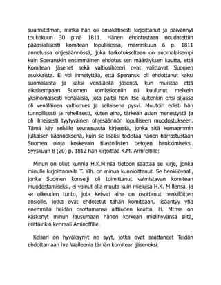 suunnitelman, minkä hän oli omakätisesti kirjoittanut ja päivännyt
toukokuun 30 p:nä 1811. Hänen ehdotustaan noudatettiin
pääasiallisesti komitean lopullisessa, marraskuun 6 p. 1811
annetussa ohjesäännössä, joka tarkotukseltaan on suomalaisempi
kuin Speranskin ensimmäinen ehdotus sen määräyksen kautta, että
Komitean jäsenet sekä valtiosihteeri ovat valittavat Suomen
asukkaista. Ei voi ihmetyttää, että Speranski oli ehdottanut kaksi
suomalaista ja kaksi venäläistä jäsentä, kun muistaa että
aikaisempaan Suomen komissiooniin oli kuulunut melkein
yksinomaisesti venäläisiä, jota paitsi hän itse kuitenkin ensi sijassa
oli venäläinen valtiomies ja sellaisena pysyi. Muutoin edisti hän
tunnollisesti ja rehellisesti, kuten aina, tärkeän asian menestystä ja
oli ilmeisesti tyytyväinen ohjesäännön lopulliseen muodostukseen.
Tämä käy selville seuraavasta kirjeestä, jonka sitä kernaammin
julkaisen käännöksenä, kuin se lisäksi todistaa hänen harrastustaan
Suomen oloja koskevain tilastollisten tietojen hankkimiseksi.
Syyskuun 8 (20) p. 1812 hän kirjoittaa K.M. Armfeltille:
Minun on ollut kunnia H.K.M:nsa tietoon saattaa se kirje, jonka
minulle kirjoittamalla T. Ylh. on minua kunnioittanut. Se henkilövaali,
jonka Suomen konselji oli toimittanut valmistavan komitean
muodostamiseksi, ei voinut olla muuta kuin mieluisa H.K. M:llensa, ja
se oikeuden tunto, jota Keisari aina on osottanut henkilöitten
ansiolle, jotka ovat ehdotetut tähän komiteaan, lisääntyy yhä
enemmän heidän osottamansa alttiuden kautta. H. M:nsa on
käskenyt minun lausumaan hänen korkean mielihyvänsä siitä,
erittäinkin kenraali Aminoffille.
Keisari on hyväksynyt ne syyt, jotka ovat saattaneet Teidän
ehdottamaan hra Walleenia tämän komitean jäseneksi.
 
