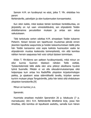 Samoin H.M. on hyväksynyt ne edut, jotka T. Ylh. ehdottaa hra
paroni
Rehbinderille, palvelijain ja olon kustannusten korvaamiseksi.
Kun siten kaikki, mikä koskee tämän komitean henkilökuntaa, on
järjestetty on nyt vaan viimeisteltävänä, sen ohjesääntö Teidän
ehdottamainne perusteitten mukaan ja antaa sen astua
vaikutukseen.
Tätä tarkotusta varten odottaa H.M. ainoastaan Teidän tuloanne
Pietariin. Keisari toivoisi sen tapahtuvan muutamaa päivää ennen
jäsenten lopullista saapumista ja heidän kokoontumistaan täällä jotta
hän Teidän kanssanne voisi sopia kaikista huoneuston vaalia tai
ohjesäännön muotoa koskevista toimenpiteistä, niin että komitea
näitten herrain saapuessa heti voisi ryhtyä täyteen toimintaan.
Kiitän T. Ylh:ttänne sen aatteen hyväksymisestä, mikä minun on
ollut kunnia Suomen tilastoon nähden Teille esittää.
Työskentelemistä tällä alalla olen aina pitänyt oleellisena hyvänä
työnä Suomelle. Mikään ei voi olla oikeudenmukaisempaa eikä
helpompaa kuin antaa hra Radloffille yliopiston kirjastonhoitajan
paikka, ja ajaakseni asiaa säännöllisellä tavalla, kirjoitan saman
kuriirin mukaan piispa Tengströmille, jotta hän tekisi siitä ehdotuksen
yliopiston konsistorille.[9]
Minun on kunnia j.n.e.
Speranski.
Huomiota ansaitsee myöskin Speranskin 26 p. lokakuuta (7 p.
marraskuuta) 1811 R.H. Rehbinderille lähettämä kirje, jossa hän
ilmoittaa, että komitea oli lopullisesti asetettu, samalla kuin hänen
 