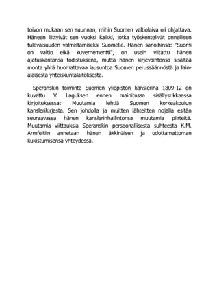 toivon mukaan sen suunnan, mihin Suomen valtiolaiva oli ohjattava.
Häneen liittyivät sen vuoksi kaikki, jotka työskentelivät onnellisen
tulevaisuuden valmistamiseksi Suomelle. Hänen sanoihinsa: "Suomi
on valtio eikä kuvernementti", on usein viitattu hänen
ajatuskantansa todistuksena, mutta hänen kirjevaihtonsa sisältää
monta yhtä huomattavaa lausuntoa Suomen perussäännöstä ja lain-
alaisesta yhteiskuntalaitoksesta.
Speranskin toiminta Suomen yliopiston kanslerina 1809-12 on
kuvattu V. Laguksen ennen mainitussa sisällysrikkaassa
kirjoituksessa: Muutamia lehtiä Suomen korkeakoulun
kanslerikirjasta. Sen johdolla ja muitten lähteitten nojalla esitän
seuraavassa hänen kanslerinhallintonsa muutamia piirteitä.
Muutamia viittauksia Speranskin persoonallisesta suhteesta K.M.
Armfeltiin annetaan hänen äkkinäisen ja odottamattoman
kukistumisensa yhteydessä.
 