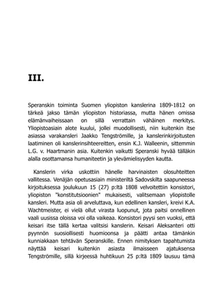 III.
Speranskin toiminta Suomen yliopiston kanslerina 1809-1812 on
tärkeä jakso tämän yliopiston historiassa, mutta hänen omissa
elämänvaiheissaan on sillä verrattain vähäinen merkitys.
Yliopistoasiain alote kuului, jollei muodollisesti, niin kuitenkin itse
asiassa varakansleri Jaakko Tengströmille, ja kanslerinkirjoitusten
laatiminen oli kanslerinsihteereitten, ensin K.J. Walleenin, sittemmin
L.G. v. Haartmanin asia. Kuitenkin vaikutti Speranski hyvää tälläkin
alalla osottamansa humaniteetin ja ylevämielisyyden kautta.
Kanslerin virka uskottiin hänelle harvinaisten olosuhteitten
vallitessa. Venäjän opetusasiain ministeriltä Sadovskilta saapuneessa
kirjoituksessa joulukuun 15 (27) p:ltä 1808 velvoitettiin konsistori,
yliopiston "konstitutsioonien" mukaisesti, valitsemaan yliopistolle
kansleri. Mutta asia oli arveluttava, kun edellinen kansleri, kreivi K.A.
Wachtmeister, ei vielä ollut virasta luopunut, jota paitsi onnellinen
vaali uusissa oloissa voi olla vaikeaa. Konsistori pyysi sen vuoksi, että
keisari itse tällä kertaa valitsisi kanslerin. Keisari Aleksanteri otti
pyynnön suosiollisesti huomioonsa ja päätti antaa tämänkin
kunniakkaan tehtävän Speranskille. Ennen nimityksen tapahtumista
näyttää keisari kuitenkin asiasta ilmaisseen ajatuksensa
Tengströmille, sillä kirjeessä huhtikuun 25 p:ltä 1809 lausuu tämä
 