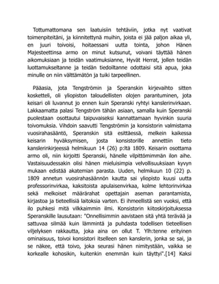 Tottumattomana sen laatuisiin tehtäviin, jotka nyt vaativat
toimenpiteitäni, ja kiinnitettynä muihin, joista ei jää paljon aikaa yli,
en juuri toivoisi, hoitaessani uutta tointa, johon Hänen
Majesteettinsa armo on minut kutsunut, voivani täyttää hänen
aikomuksiaan ja teidän vaatimuksianne, Hyvät Herrat, jollen teidän
luottamukseltanne ja teidän tiedoiltanne odottaisi sitä apua, joka
minulle on niin välttämätön ja tuiki tarpeellinen.
Pääasia, jota Tengströmin ja Speranskin kirjevaihto sitten
kosketteli, oli yliopiston taloudellisten olojen parantuminen, jota
keisari oli luvannut jo ennen kuin Speranski ryhtyi kanslerinvirkaan.
Lakkaamatta palasi Tengström tähän asiaan, samalla kuin Speranski
puolestaan osottautui taipuvaiseksi kannattamaan hyvinkin suuria
toivomuksia. Vihdoin saavutti Tengströmin ja konsistorin valmistama
vuosirahasääntö, Speranskin sitä esittäessä, melkein kaikessa
keisarin hyväksymisen, josta konsistorille annettiin tieto
kanslerinkirjeessä helmikuun 14 (26) p:ltä 1809. Keisarin osottama
armo oli, niin kirjoitti Speranski, hänelle vilpittömimmän ilon aihe.
Vastaisuudessakin olisi hänen mieluisimpia velvollisuuksiaan kyvyn
mukaan edistää akatemian parasta. Uuden, helmikuun 10 (22) p.
1809 annetun vuosirahasäännön kautta sai yliopisto kuusi uutta
professorinvirkaa, kaksitoista apulaisenvirkaa, kolme lehtorinvirkaa
sekä melkoiset määrärahat opettajain aseman parantamista,
kirjastoa ja tieteellisiä laitoksia varten. Ei ihmeellistä sen vuoksi, että
ilo puhkesi mitä vilkkaimmin ilmi. Konsistorin kiitoskirjoituksessa
Speranskille lausutaan: "Onnellisimmin aavistaen sitä yhtä terävää ja
sattuvaa silmää kuin lämmintä ja puhdasta todellisen tieteellisen
viljelyksen rakkautta, joka aina on ollut T. Ylh:tenne erityinen
ominaisuus, toivoi konsistori itselleen sen kanslerin, jonka se sai, ja
se näkee, että toivo, joka seurasi hänen nimitystään, vaikka se
korkealle kohosikin, kuitenkin enemmän kuin täyttyi".[14] Kaksi
 