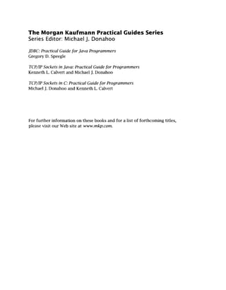 The Morgan Kaufmann Practical Guides Series
Series Editor Michael J. Donahoo
JDBC:Practical Guide for Java Programmers
Gregory D. Speegle
TCP/IP Sockets in Java: Practical Guide for Programmers
Kenneth L. Calvert and Michael J. Donahoo
TCP/IP Sockets in C:Practical Guide for Programmers
Michael J. Donahoo and Kenneth L. Calvert
For further information on these books and for a list of forthcoming titles,
please visit our Web site at www.mkp.com.
 