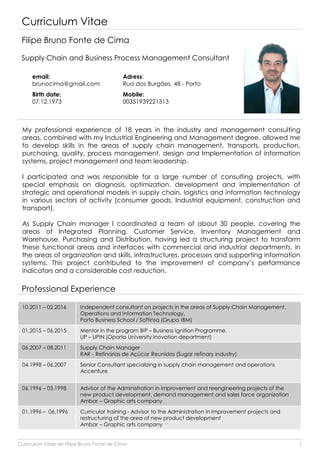 Curriculum Vitae
Filipe Bruno Fonte de Cima
Supply Chain and Business Process Management Consultant
email:
brunocima@gmail.com
Birth date:
07.12.1973
My professional experience of 18 years in the industry and management consulting
areas, combined with my Industrial Engineering and Management degree, allowed me
to develop skills in the areas of supply chain management, transports, production,
purchasing, quality, process management, design and Implementation of information
systems, project management and team leadership.
I participated and was responsible for a large number of consulting projects, with
special emphasis on diagnosis, optimization, development and implementation of
strategic and operational models in supply chain, logistics and information technology
in various sectors of activity (consumer goods, Industrial equipment, construction and
transport).
As Supply Chain manager I coordinated a team of about 30 people, covering the
areas of Integrated Planning, Customer Service, Inventory Management and
Warehouse, Purchasing and Distribution, having led a structuring project to transform
these functional areas and interfaces with commercial and industrial departments, in
the areas of organization and skills, infrastructures, processes and supporting information
systems. This project contributed to the improvement of company’s performance
indicators and a considerable cost reduction.
Professional Experience
10.2011 – 02.2016 Independent consultant on projects in the areas of Supply Chain Management,
Operations and Information Technology.
Porto Business School / Softinsa (Grupo IBM)
01.2015 – 06.2015 Mentor in the program BIP – Business Ignition Programme.
UP – UPIN (Oporto University Inovation department)
06.2007 – 08.2011 Supply Chain Manager
RAR - Refinarias de Açúcar Reunidas (Sugar refinary industry)
04.1998 – 06.2007 Senior Consultant specializing in supply chain management and operations
Accenture
06.1996 – 03.1998 Advisor of the Administration in improvement and reengineering projects of the
new product development, demand management and sales force organization
Ambar – Graphic arts company
01.1996 – 06.1996 Curricular training - Advisor to the Administration in improvement projects and
restructuring of the area of new product development
Ambar – Graphic arts company
Adress:
Rua dos Burgães, 48 - Porto
Mobile:
00351939221313
Curriculum Vitae de Filipe Bruno Fonte de Cima 1
 