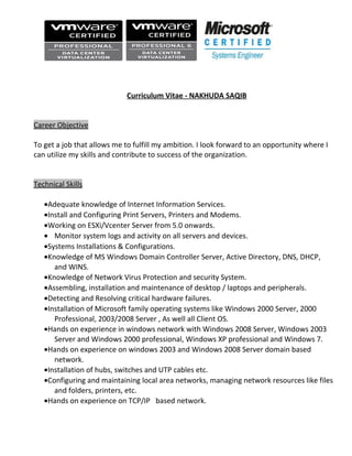 Curriculum Vitae - NAKHUDA SAQIB
Career Objective
To get a job that allows me to fulfill my ambition. I look forward to an opportunity where I
can utilize my skills and contribute to success of the organization.
Technical Skills
•Adequate knowledge of Internet Information Services.
•Install and Configuring Print Servers, Printers and Modems.
•Working on ESXi/Vcenter Server from 5.0 onwards.
• Monitor system logs and activity on all servers and devices.
•Systems Installations & Configurations.
•Knowledge of MS Windows Domain Controller Server, Active Directory, DNS, DHCP,
and WINS.
•Knowledge of Network Virus Protection and security System.
•Assembling, installation and maintenance of desktop / laptops and peripherals.
•Detecting and Resolving critical hardware failures.
•Installation of Microsoft family operating systems like Windows 2000 Server, 2000
Professional, 2003/2008 Server , As well all Client OS.
•Hands on experience in windows network with Windows 2008 Server, Windows 2003
Server and Windows 2000 professional, Windows XP professional and Windows 7.
•Hands on experience on windows 2003 and Windows 2008 Server domain based
network.
•Installation of hubs, switches and UTP cables etc.
•Configuring and maintaining local area networks, managing network resources like files
and folders, printers, etc.
•Hands on experience on TCP/IP based network.
 