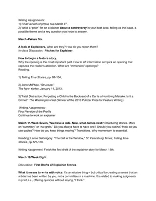 Writing Assignments:
1) Final version of profile due March 4​th​
.
2) Write a “pitch” for an explainer ​about a controversy​ in your beat area, telling us the issue, a
possible theme and a key question you hope to answer.
March 4/Week Six.
A look at Explainers. ​What are they? How do you report them?
In-class Discussion: ​Pitches for Explainer​.
How to begin a feature story.
Why the opening is the most important part. How to sift information and pick an opening that
captures the reader’s attention. What are “immersion” openings?
Reading:
1) ​Telling True Stories, pp. 97-104;
2) John McPhee, “Structure,”
The New Yorker, January 14, 2013;
3)“Fatal Distraction: Forgetting a Child in the Backseat of a Car Is a Horrifying Mistake. Is It a
Crime?” ​The Washington Post (Winner of the 2010 Pulitzer Prize for Feature Writing)
Writing Assignments:
Final Version of the Profile
Continue to work on explainer
March 11/Week Seven.​ ​You have a lede. Now, what comes next? ​Structuring stories. More
on “summary” or “nut grafs.” Do you always have to have one? Should you outline? How do you
use quotes? How do you keep things moving? Transitions. Why momentum is essential.
Reading: Lance DeGregory, “The Girl in the Window,” ​St. Petersburg Times; Telling True
Stories, pp.125-159.
Writing Assignment: Finish the first draft of the explainer story for March 18th.
March 18/Week Eight​.
Discussion: ​First Drafts of Explainer Stories
What it means to write with voice​. It’s an elusive thing – but critical to creating a sense that an
article has been written by you, not a committee or a machine. It’s related to making judgments
in print, i.e., offering opinions without saying, “I think.”
 