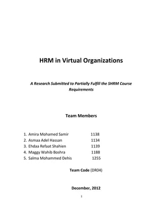HRM in Virtual Organizations
A Research Submitted to Partially Fulfill the SHRM Course
Requirements
Team Members
1. Amira Mohamed Samir 1138
2. Asmaa Adel Hassan 1134
3. Ehdaa Refaat Shahien 1139
4. Maggy Wahib Boshra 1188
5. Salma Mohammed Dehis 1255
Team Code (DR04)
December, 2012
1
 