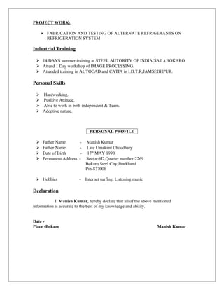 PROJECT WORK:
 FABRICATION AND TESTING OF ALTERNATE REFRIGERANTS ON
REFRIGERATION SYSTEM
Industrial Training
 14 DAYS summer training at STEEL AUTORITY OF INDIA(SAIL),BOKARO
 Attend 1 Day workshop of IMAGE PROCESSING.
 Attended training in AUTOCAD and CATIA in I.D.T.R,JAMSEDHPUR.
Personal Skills
 Hardworking.
 Positive Attitude.
 Able to work in both independent & Team.
 Adoptive nature.
PERSONAL PROFILE
 Father Name - Manish Kumar
 Father Name - Late Umakant Choudhary
 Date of Birth - 17th
MAY 1990
 Permanent Address - Sector-6D,Quarter number-2269
Bokaro Steel City,Jharkhand
Pin-827006
 Hobbies - Internet surfing, Listening music
Declaration
I Manish Kumar, hereby declare that all of the above mentioned
information is accurate to the best of my knowledge and ability.
Date -
Place -Bokaro Manish Kumar
 