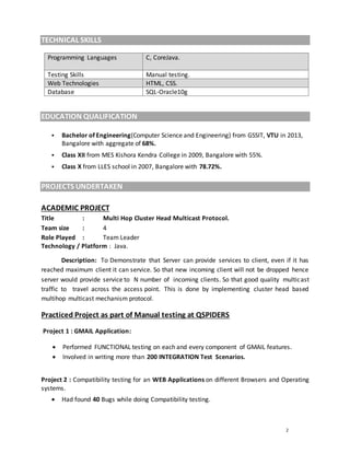 2
TECHNICAL SKILLS
Programming Languages C, CoreJava.
Testing Skills Manual testing.
Web Technologies HTML, CSS.
Database SQL-Oracle10g
EDUCATION QUALIFICATION
 Bachelor of Engineering(Computer Science and Engineering) from GSSIT, VTU in 2013,
Bangalore with aggregate of 68%.
 Class XII from MES Kishora Kendra College in 2009, Bangalore with 55%.
 Class X from LLES school in 2007, Bangalore with 78.72%.
PROJECTS UNDERTAKEN
ACADEMIC PROJECT
Title : Multi Hop Cluster Head Multicast Protocol.
Team size : 4
Role Played : Team Leader
Technology / Platform : Java.
Description: To Demonstrate that Server can provide services to client, even if it has
reached maximum client it can service. So that new incoming client will not be dropped hence
server would provide service to N number of incoming clients. So that good quality multicast
traffic to travel across the access point. This is done by implementing cluster head based
multihop multicast mechanism protocol.
Practiced Project as part of Manual testing at QSPIDERS
Project 1 : GMAIL Application:
 Performed FUNCTIONAL testing on each and every component of GMAIL features.
 Involved in writing more than 200 INTEGRATION Test Scenarios.
Project 2 : Compatibility testing for an WEB Applications on different Browsers and Operating
systems.
 Had found 40 Bugs while doing Compatibility testing.
 