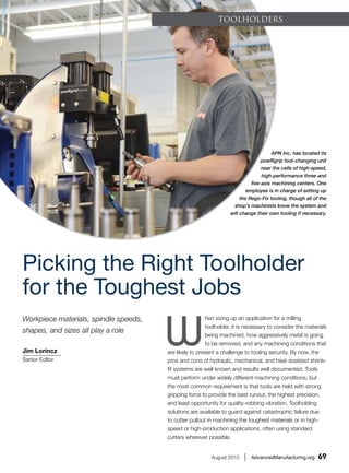 August 2015 | AdvancedManufacturing.org 69
ToolHolders
Picking the Right Toolholder
for the Toughest Jobs
APN Inc. has located its
powRgrip tool-changing unit
near the cells of high-speed,
high-performance three and
five-axis machining centers. One
employee is in charge of setting up
the Rego-Fix tooling, though all of the
shop’s machinists know the system and
will change their own tooling if necessary.
Jim Lorincz
Senior Editor
Workpiece materials, spindle speeds,
shapes, and sizes all play a role
W
hen sizing up an application for a milling
toolholder, it is necessary to consider the materials
being machined, how aggressively metal is going
to be removed, and any machining conditions that
are likely to present a challenge to tooling security. By now, the
pros and cons of hydraulic, mechanical, and heat-assisted shrink-
fit systems are well known and results well documented. Tools
must perform under widely different machining conditions, but
the most common requirement is that tools are held with strong
gripping force to provide the best runout, the highest precision,
and least opportunity for quality-robbing vibration. Toolholding
solutions are available to guard against catastrophic failure due
to cutter pullout in machining the toughest materials or in high-
speed or high-production applications, often using standard
cutters wherever possible.
 