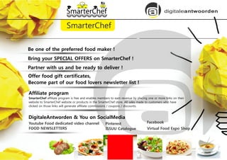 digitaleantwoorden
SmarterChef
Be one of the preferred food maker !
Offer food gift certificates,
Become part of our food lovers newsletter list !
Affiliate program
SmarterChef affiliate program is free and enables members to earn revenue by placing one or more links on their
website to SmarterChef website or products in the SmarterChef store. All sales made to customers who have
clicked on those links will generate affiliate commissions / coupons / discounts.
Youtube Food dedicated video channel
Bring your SPECIAL OFFERS on SmarterChef !
FOOD NEWSLETTERS
Partner with us and be ready to deliver !
Pinterest
ISSUU Catalogue
Facebook
Virtual Food Expo Shop
DigitaleAntworden & You on SocialMedia
 