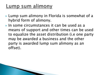 Lump sum alimony Lump sum alimony in Florida is somewhat of a hybrid form of alimony. In some circumstances it can be used as a means of support and other times can be used to equalize the asset distribution (i.e one party may be awarded a business and the other party is awarded lump sum alimony as an offset).