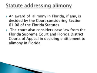 An award of  alimony in Florida, if any, is decided by the Court considering Section 61.08 of the Florida Statutes.The court also considers case law from the Florida Supreme Court and Florida District Courts of Appeal in deciding entitlement to alimony in Florida.Statute addressing alimony
