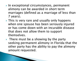 In exceptional circumstances, permanent alimony can be awarded in short term marriages (defined as a marriage of less than 7 years). This is very rare and usually only happens when one spouse has been seriously injured or has come down with an incurable disease that does not allow them to support themselves.  There must be a showing by the party seeking permanent alimony in Florida that the other party has the ability to pay the alimony amount requested.