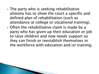 The party who is seeking rehabilitative alimony has to show the court a specific and defined plan of rehabilitation (such as attendance at college or vocational training). Often the rehabilitative claim is made by a party who has given up their education or job to raise children and now needs support so they can finish or reestablish themselves in the workforce with education and/or training.