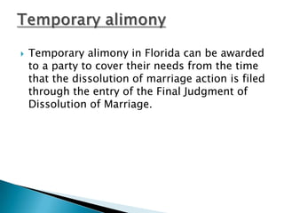 Temporary alimony in Florida can be awarded to a party to cover their needs from the time that the dissolution of marriage action is filed through the entry of the Final Judgment of Dissolution of Marriage.Temporary alimony