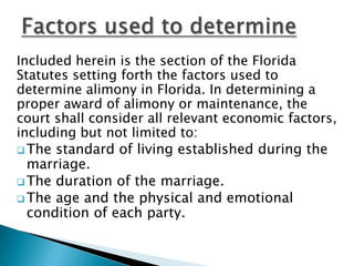 Factors used to determineIncluded herein is the section of the Florida Statutes setting forth the factors used to determine alimony in Florida. In determining a proper award of alimony or maintenance, the court shall consider all relevant economic factors, including but not limited to:The standard of living established during the marriage.
