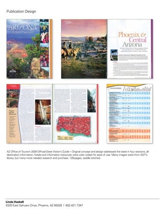 AZ Office of Tourism 2004 Official State Visitor’s Guide – Original concept and design addressed the state in four sections; all
destination information, hotels and information resources were color coded for ease of use. Many images were from AOT’s
library, but many more needed research and purchase. 128-pages, saddle stitched.
Publication Design
Linda Haskell
4320 East Sahuaro Drive, Phoenix, AZ 85028 | 602.421.7347
 