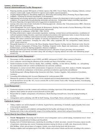 Summary of Job Descriptions: -
General Administration and Facility Management: -
• Preparing monthly payment MIS reports of Admin expenses like AMC, Travel, Pantry, House Keeping, Cafeteria, contract
of pantry vendors,daily supply of food & b/f. expenses and complete statutory payments.
• Tracking Budgeted Expenses, Disciplining Employees, Motivating and Coaching Others, Promoting Process Improvement.
• Fulfilment of printing & stationary requirements of all departments.
• Implementing and ensuring maintenance of quality management systems in the department to deliver quality and time bound
completion of assigned tasks through planning,monitoring and execution. Setting admin budget,controlling expenditure.
• Pro-active Reporting of assigned tasks and/orsuggestions at stipulated intervals
• Liaising with various Government Authorities for obtaining approvals / clearance like Telecommunication, BMC, Electricity
Board, Land Lords and Contractors.
• Assets Management: Do assets tagging, Repairs & Maintenance, Keeping Track records of assets.Monitoring of the timely
preventive maintenance of the assets and their inward and outwards.
• Played lead role in certification of ISO 9001, 27001 PAS 99.
• Providing administrative support, procurement negotiation, tendering, contract liaison and documentation, coordination of
staff and equipment during relocation, supervision and physical assistance with maintenance tasks, to ensure the day-to-day
smooth operation of a building’s infrastructure.Customer satisfaction and feedback.
• Dealing with various contractors and suppliers in carrying out maintenance and upgrades, and providing services such as
security, property maintenance. Arranging the safety drills, safety equipment like Fire extinguisher, Smoke detector,
CCTV, access control, etc.
• Managed& Inspection of soft services like House Keeping, General Hygiene, Cooling system, Electrician works, Security
Guard, Canteen, Arrangement of Parking Zone, Plumbing, Carpentry works, Repair and maintenance, vehicle facility,
Communication system, Fire fighting equipments, Statutory compliance.
• Manage staff and be part of the recruitment and induction process,allocation of space,procuring otherrequirements.
• Spearheaded man and material movement along with incoming & outgoing material movement and maintaining proper
records of it.
Procurement and Vendor Management: -
• Procurement of office equipment as per CAPEX and OPEX and renewal of AMC’s (Rate contract) of Vendors.
• Cross verification and ensuring the adherence of the checklist and Sops of the facilities services.
• Vendor Evaluation in terms of Service, Quality, Rate, credibility, reliability, on time delivery, flexibility etc., and updating
the vendordatabase with new vendors and finalisation rate and terms conditions.
• Participation in contract renewal efforts and promotion of expansion of contract scope,SLA, analysis of facility management
business to identify & communicate to the business,potentialcost reduction opportunities and additional
FacilityManagement offerings.Relationships Interaction with Client, Vendors, Suppliers, Sub-contractors,Consultants,
Architects.
• Forwarding &Coordinating with Accounts Departments for vendorpayments MIS.
• Maintain the operation in relation to control, service standards and associated administration. Contract Management: AMCs
for all the electronic devices like ACs, Access controls,DG set,Pest control, Tea & coffee Vending machines, housekeeping,
and hygiene products etc.
Event Management: -
• Conducted corporate events like seminars and conferences,including supervision of the arrangements for the events.
• Organize dinner parties for special occasion festivals/occasion,gifts.
• Responsible for complete arrangements of Conferences, Board Meetings AnnualEvents, Travel & Lodging/boarding of
travellers.
• Arrangements and Co-ordinating with HR for Staff Training, Annual Night, Picnics and sports as per budget.
Cafeteria & Canteen: -
• Taking complete care and development of cafeteria, hygiene factors, maintaining of standards,supply of quality food, stock
is been properly maintained.
• Acting on the suggestion and complaints and upgrading the food quality and changes in the menus.
• Keeping track of day to day and monthly usages of tea vending machine, canteen food, and guest house details.
Travel, Hotel & Guest House Management: -
• Travels Management: Overseeing and Involved in travel arrangement such as air/rail ticking, international travel / hotel
arrangements, passport and car booking as per the policies.
• Keeping track of Technial maintenance, monitoring & controlling of vehicle movement, renewal of insurance,master records
of registration, monitoring duty roaster. Conduting orientation training for drivers on traffic rules. Keep record of drivers,
KM, Refilling of fuel, prevent misue of company vehicles, cross check the log book with the invoices.
• Keeping complete track and update report of the office vehicles and contract vehicles and the rates according to the contract s.
 