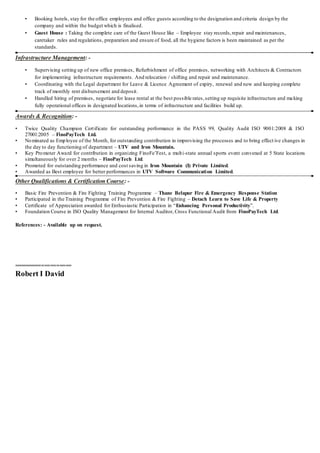 • Booking hotels, stay for the office employees and office guests according to the designation and criteria design by the
company and within the budget which is finalised.
• Guest House : Taking the complete care of the Guest House like – Employee stay records,repair and maintenances,
caretaker rules and regulations, preparation and ensure of food, all the hygiene factors is been maintained as per the
standards.
Infrastructure Management: -
• Supervising setting up of new office premises, Refurbishment of office premises, networking with Architects & Contractors
for implementing infrastructure requirements. And relocation / shifting and repair and maintenance.
• Coordinating with the Legal department for Leave & Licence Agreement of expiry, renewal and new and keeping complete
track of monthly rent disbursement and deposit.
• Handled hiring of premises, negotiate for lease rental at the best possible rates,setting up requisite infrastructure and making
fully operational offices in designated locations,in terms of infrastructure and facilities build up.
Awards & Recognition: -
• Twice Quality Champion Certificate for outstanding performance in the PASS 99, Quality Audit ISO 9001:2008 & ISO
27001:2005 – FinoPayTech Ltd.
• Nominated as Employee of the Month, for outstanding contribution in improvising the processes and to bring effect ive changes in
the day to day functioning of department – UTV and Iron Mountain.
• Key Promoter Award for contribution in organizing FinoFe’Fest, a multi-state annual sports event convened at 5 State locations
simultaneously for over 2 months – FinoPayTech Ltd.
• Promoted for outstanding performance and cost saving in Iron Mountain (I) Private Limited.
• Awarded as Best employee for better performances in UTV Software Communication Limited.
Other Qualifications & Certification Course: -
• Basic Fire Prevention & Fire Fighting Training Programme – Thane Belapur Fire & Emergency Response Station
• Participated in the Training Programme of Fire Prevention & Fire Fighting – Detach Learn to Save Life & Property
• Certificate of Appreciation awarded for Enthusiastic Participation in “Enhancing Personal Productivity”.
• Foundation Course in ISO Quality Management for Internal Auditor, Cross Functional Audit from FinoPayTech Ltd.
References: - Available up on request.
===================
Robert I David
 