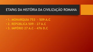 ETAPAS DA HISTÓRIA DA CIVILIZAÇÃO ROMANA
• 1. MONARQUIA 753 - 509 A.C
• 2. REPÚBLICA 509 – 27 A.C
• 3. IMPÉRIO 27 A.C – 47...
