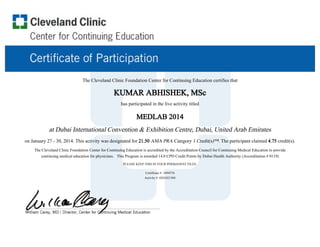 The Cleveland Clinic Foundation Center for Continuing Education certifies that
KUMAR ABHISHEK, MSc
has participated in the live activity titled
MEDLAB 2014
at Dubai International Convention & Exhibition Centre, Dubai, United Arab Emirates
on January 27 - 30, 2014. This activity was designated for 21.50 AMA PRA Category 1 Credit(s)™. The participant claimed 4.75 credit(s).
The Cleveland Clinic Foundation Center for Continuing Education is accredited by the Accreditation Council for Continuing Medical Education to provide
continuing medical education for physicians. This Program is awarded 14.0 CPD Credit Points by Dubai Health Authority (Accreditation # 0119)
PLEASE KEEP THIS IN YOUR PERMANENT FILES.
Certificate #: 3494376
Activity #: 0201021504
 
