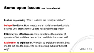 Feature engineering. Which features are readily available?
Delayed feedback. How to update the model when feedback is
delayed until after another update has already happened?
Efficiency vs. effectiveness. How to balance the number of
queries to Solr and the extent of the candidate document set?
Exploration vs exploitation. We want to exploit the current best
model, but need to explore to keep learning. What is the best
way?
Some open issues (as time allows)
 