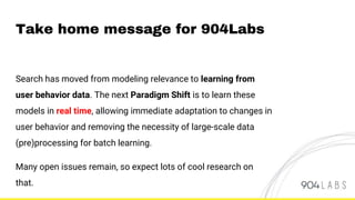 Take home message for 904Labs
Search has moved from modeling relevance to learning from
user behavior data. The next Paradigm Shift is to learn these
models in real time, allowing immediate adaptation to changes in
user behavior and removing the necessity of large-scale data
(pre)processing for batch learning.
Many open issues remain, so expect lots of cool research on
that.
 