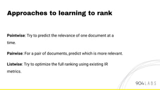 Pointwise: Try to predict the relevance of one document at a
time.
Pairwise: For a pair of documents, predict which is more relevant.
Listwise: Try to optimize the full ranking using existing IR
metrics.
Approaches to learning to rank
 