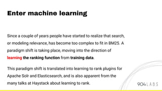 Enter machine learning
Since a couple of years people have started to realize that search,
or modeling relevance, has become too complex to fit in BM25. A
paradigm shift is taking place, moving into the direction of
learning the ranking function from training data.
This paradigm shift is translated into learning to rank plugins for
Apache Solr and Elasticsearch, and is also apparent from the
many talks at Haystack about learning to rank.
 