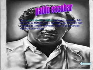 fue un narcotraficante y políticocolombiano, fundador y líder
del Cartel de Medellín, con el que llegó a ser el hombre más
poderoso de la mafia colombiana y uno de los personajes
más ricos de su época.
 