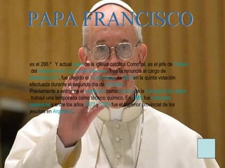 es el 266.º Y actual papa de la iglesia católica Como tal, es el jefe de Estado
del Estado de la Ciudad del Vaticano. Tras la renuncia al cargo de
Benedicto XVI, fue elegido el 13 de marzo de 2013en la quinta votación
efectuada durante el segundo día de cónclave.
Previamente a entrar en el seminario como novicio de la Compañía de Jesús
trabajó una temporada como técnico químico. En 1969 fue ordenado
sacerdote y entre los años 1973 y 1979 fue el superior provincial de los
jesuitas en Argentina.
 