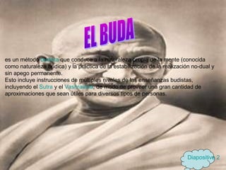 es un método budista que conduce a la naturaleza propia de la mente (conocida
como naturaleza búdica) y la práctica de la estabilización de la realización no-dual y
sin apego permanente.
Esto incluye instrucciones de múltiples niveles de las enseñanzas budistas,
incluyendo el Sutra y el Vashraiana, de modo de proveer una gran cantidad de
aproximaciones que sean útiles para diversos tipos de personas.
Diapositiva 2
 