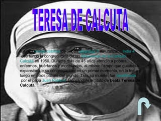 fue una monja católica de origen albanés2 3 naturalizada india,4
que fundó la congregación de las Misioneras de la Caridad en
Calcuta en 1950. Durante más de 45 años atendió a pobres,
enfermos, huérfanos y moribundos, al mismo tiempo que guiaba la
expansión de su congregación, en un primer momento, en la India y
luego en otros países del mundo. Tras su muerte, fue beatificada
por el papa Juan Pablo II, otorgándole el título de beata Teresa de
Calcuta.
 