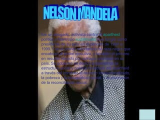 fue un abogado, activista contra el apartheid,
político y filántropo sudafricano que fungió como
presidente de su país en el periodo de 1994 a
1999. Fue el primer mandatario de raza negra que
encabezó el poder ejecutivo, y también el primero
en resultar elegido por sufragio universal en su
país. Su gobierno se dedicó a desmontar la
estructura social y política heredada del apartheid
a través del combate al racismo institucionalizado,
la pobreza y la desigualdad social, y la promoción
de la reconciliación social.
 