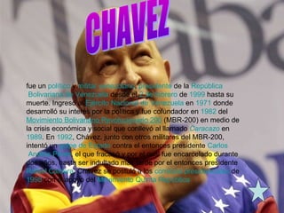 fue un político y militar venezolano, presidente de la República
Bolivariana de Venezuela desde el 2 de febrero de 1999 hasta su
muerte. Ingresó al Ejército Nacional de Venezuela en 1971 donde
desarrolló su interés por la política y fue cofundador en 1982 del
Movimiento Bolivariano Revolucionario 200 (MBR-200) en medio de
la crisis económica y social que conllevó al llamado Caracazo en
1989. En 1992, Chávez, junto con otros militares del MBR-200,
intentó un golpe de Estado contra el entonces presidente Carlos
Andrés Pérez, el que fracasó y por el cual fue encarcelado durante
dos años, hasta ser indultado más tarde por el entonces presidente
Rafael Caldera. Chávez se postuló a los comicios presidenciales de
1998 con el apoyo del Movimiento Quinta República
 