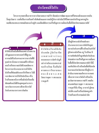 ประโยชน์ที่ได้รับ
โครงกำรเกษตรเพื่ออำหำรกลำงวันตำมพระรำชดำริฯ มีผลต่อกำรพัฒนำคุณภำพชีวิตของเด็กและเยำวชนใน
ถิ่นทุรกันดำร รวมทั้งเป็นกำรเสริมสร้ำงนิสัยเด็กและเยำวชนให้รู้จักกำรดำเนินวิถีชีวิตตำมหลักปรัชญำเศรษฐกิจ
พอเพียงของพระบำทสมเด็จพระเจ้ำอยู่หัว และมีผลดีต่อกำรแก้ไขปัญหำควำมมั่นคงในพื้นที่จังหวัดชำยแดนภำคใต้
2
3
1
ทำให้นักเรียนในพื้นที่ชนบทห่ำงไกลควำม
เจริญและมำจำกครอบครัวที่มีฐำนะ
ยำกจนได้รับประทำนอำหำรกลำงวันที่มี
คุณค่ำทำงโภชนำกำรตลอดปีกำรศึกษำ
และโรงเรียนบำงแห่งได้นำผลผลิตจำก
โครงกำรมำประกอบอำหำรเช้ำให้กับ
นักเรียนที่พ่อแม่ต้องออกไปกรีดยำง ไม่มี
เวลำจัดอำหำรเช้ำให้กับนักเรียน หรือ
โรงเรียนขยำยโอกำสซึ่งเด็กนักเรียนชั้น
มัธยมต้นจะไม่มีเงินอุดหนุนค่ำอำหำร
กลำงวันจำกกระทรวงศึกษำธิกำรได้
รับประทำนอำหำรกลำงวันด้วย
ทำให้นักเรี ยนมีนิ สัย
ประหยัด รู้จักวิชำชีพ
เ ก ษ ต ร อ ย่ ำ ง ง่ ำ ย ๆ
ตลอดจนกำรจัดทำบัญชี
อย่ำงง่ำยในระบบสหกรณ์
ของโรงเรียน ซึ่ งเป็นไป
ตำมพระรำโชบำยของ
ส ม เ ด็ จ พ ร ะ เ ท พ
รัตนรำชสุดำ ฯ สยำมบรม
รำชกุมำรี
เมื่อผู้ปกครองนักเรียนต้องมำ
ประกอบอำหำรกลำงวันให้กับบุตร
หลำนรับประทำนที่โรงเรียนก็จะทำให้
ผู้ปกครองนักเรียน ครู โรงเรียน มี
ควำมสัมพันธ์หรือผูกพันต่อกันอันจะ
ส่งผลต่อกำรแก้ไขปัญหำควำมมั่นคง
ในพื้นที่จังหวัดชำยแดนภำคใต้ ทั้งนี้
จะเห็นได้จำกโรงเรียนในพื้นที่จังหวัด
ยะลำและจังหวัดสงขลำที่อยู่ในกำร
ดำเนินงำนขยำยผลโครงกำรเกษตร
เพื่ออำหำรกลำงวันในโรงเรียนถิ่น
ทุรกันดำรตำมพระรำชดำริ สมเด็จ
พระเทพรัตนรำชสุดำ ฯ สยำมบรม
รำชกุมำรีนั้น ทั้งครู อำจำรย์ ผู้สอน
หนังสือ และโรงเรียนไม่เคยถูกทำ
ร้ำยหรือเผำทำลำยแต่อย่ำงใด
 