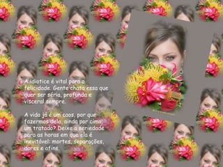 A   idiotice é vital para a felicidade. Gente chata essa que quer ser séria, profunda e visceral sempre. A vida já é um caos, por que fazermos dela, ainda por cima, um tratado? Deixe a seriedade para as horas em que ela é inevitável: mortes, separações, dores e afins. 