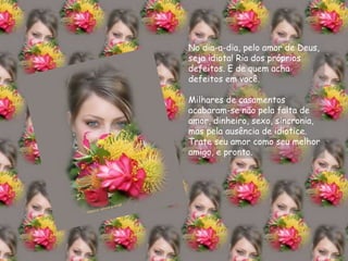 No dia-a-dia, pelo amor de Deus, seja idiota! Ria dos próprios defeitos. E de quem acha defeitos em você. Milhares de casamentos acabaram-se não pela falta de amor, dinheiro, sexo, sincronia, mas pela ausência de idiotice. Trate seu amor como seu melhor amigo, e pronto. 