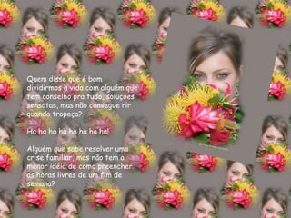 Quem disse que é bom dividirmos a vida com alguém que tem conselho pra tudo, soluções sensatas, mas não consegue rir quando tropeça? Ha ha ha ha ha ha ha ha! Alguém que sabe resolver uma crise familiar, mas não tem a menor idéia de como preencher as horas livres de um fim de semana? 