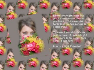 É bem comum gente que fica perdida quando se acabam os problemas. E daí, o que elas farão se já não têm por que se desesperar? Tudo que é mais difícil é mais gostoso, mas... A realidade já é dura; piora se for densa. Dura, densa, e bem ruim. Brincar é legal. Entendeu? 