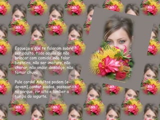 Esqueça o que te falaram sobre ser adulto, tudo aquilo de não brincar com comida, não falar besteira, não ser imaturo, não chorar, não andar descalço, não tomar chuva. Pule corda! Adultos podem (e devem) contar piadas, passear no parque, rir alto e lamber a tampa do iogurte. 