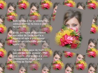 Bom mesmo é ter problema na cabeça, sorriso na boca e paz no coração! Aliás, entregue os problemas nas mãos de Deus, confie e espere só nele e pra relaxar que tal um cafezinho gostoso agora? "A vida é uma peça de teatro que não permite ensaios". "Por isso cante, chore, dance e viva intensamente antes que a cortina se feche". 
