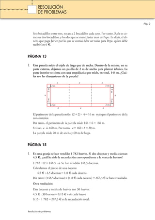 Pág. 2 
RESOLUCIÓN 
DE PROBLEMAS 
Seis bocadillos entre tres, tocan a 2 bocadillos cada uno. Por tanto, Rafa se co-me 
sus dos bocadillos, y los dos que se come Javier eran de Pepe. Es decir, el di-nero 
que paga Javier por lo que se comió debe ser todo para Pepe, quien debe 
recibir los 6 €. 
PÁGINA 13 
1 Una parcela mide el triple de larga que de ancha. Dentro de la misma, en su 
parte externa, dejamos un pasillo de 2 m de ancho para plantar árboles. La 
parte interior se cierra con una empalizada que mide, en total, 144 m. ¿Cuá-les 
son las dimensiones de la parcela? 
a 
a a a 
2 m 
2 m 2 m 
a 
2 m 
a a 
a 
2 m 2 m 
2 m 2 m 
El perímetro de la parcela mide (22)  416 m más que el perímetro de la 
zona interior. 
Por tanto, el perímetro de la parcela mide 1446160 m. 
8 veces a es 160 m. Por tanto: a160 : 820 m. 
La parcela mide 20 m de ancha y 60 m de larga. 
PÁGINA 15 
1 En una granja se han vendido 1 782 huevos. Si dos docenas y media cuestan 
4,5 €, ¿cuál ha sido la recaudación correspondiente a la venta de huevos? 
1 782 : 12148,5 → Se han vendido 148,5 docenas. 
Calculamos el precio de una docena: 
4,5 € : 2,5 docenas1,8 € cada docena 
Por tanto: (148,5 docenas) × (1,8 € cada docena)267,3 € se han recaudado. 
Otra resolución: 
Dos docenas y media de huevos son 30 huevos. 
4,5 € : 30 huevos0,15 € vale cada huevo 
0,15  1 782267,3 € es la recaudación total. 
Resolución de problemas 
 