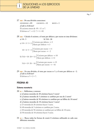 1 
27 De una división conocemos: 
DIVIDENDO = 85 COCIENTE = 12 RESTO = 1 
¿Cuál es el divisor? 
El cociente entero de 85 : 12 es 7. 
El divisor es 7 → 127185 
28 Calcula el cociente y el resto por defecto y por exceso en estas divisiones: 
a) 18 : 5 b) 516 : 28 
a) 18353 
18452 
Cociente por exceso → 4 
Resto por exceso →2 
b) 516182812 
516192816 
29 En una división, el resto por exceso es 5 y el resto por defecto es2. 
¿Cuál es el divisor? 
El divisor es 527. 
PÁGINA 40 
Sistema monetario 
30 Reflexiona y contesta: 
a) ¿Cuántas monedas de 20 céntimos hacen 5 euros? 
b) ¿Cuántas monedas de 5 céntimos te cambian por una de 2 euros? 
c) ¿Cuántas monedas de 50 céntimos te cambian por un billete de 10 euros? 
d) ¿Cuántas monedas de 10 céntimos hacen 5 euros? 
a) 25 monedas de 20 céntimos hacen 5 euros. 
b) 40 monedas de 5 céntimos se cambian por 2 euros. 
c) 20 monedas de 50 céntimos se cambian por un billete de 10 euros. 
d) 50 monedas de 10 céntimos hacen 5 euros. 
31 Busca todas las formas de reunir 8 céntimos utilizando en cada caso 
diferentes monedas. 
Cociente por exceso → 19 
Resto por exceso →16 
 
Cociente por defecto → 18 
Resto por defecto → 12 
 
 
Cociente por defecto → 3 
Resto por defecto → 3 
 
Pág. 7 
SOLUCIONES A LOS EJERCICIOS 
DE LA UNIDAD 
Unidad 1. Los números naturales 
 