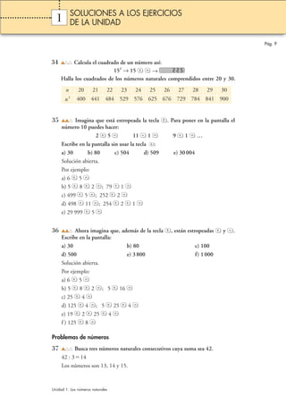 1 
34 Calcula el cuadrado de un número así: 
152 → 15 → 
Halla los cuadrados de los números naturales comprendidos entre 20 y 30. 
Pág. 9 
SOLUCIONES A LOS EJERCICIOS 
DE LA UNIDAD 
n 20 21 22 23 24 25 26 27 28 29 30 
n2 400 441 484 529 576 625 676 729 784 841 900 
35 Imagina que está estropeada la tecla . Para poner en la pantalla el 
número 10 puedes hacer: 
2 5 11 1 9 1 … 
Escribe en la pantalla sin usar la tecla : 
a) 30 b) 80 c) 504 d) 509 e) 30 004 
Solución abierta. 
Por ejemplo: 
a) 6 5 
b) 5 8 2 ; 79 1 
c) 499 5 ; 252 2 
d) 498 11 ; 254 2 1 
e) 29 999 5 
36 Ahora imagina que, además de la tecla , están estropeadas y . 
Escribe en la pantalla: 
a) 30 b) 80 c) 100 
d) 500 e) 3 800 f) 1 000 
Solución abierta. 
Por ejemplo: 
a) 6 5 
b) 5 8 2 ; 5 16 
c) 25 4 
d) 125 4 ; 5 25 4 
e) 19 2 25 4 
f ) 125 8 
Problemas de números 
37 Busca tres números naturales consecutivos cuya suma sea 42. 
42 : 314 
Los números son 13, 14 y 15. 
Unidad 1. Los números naturales 
 